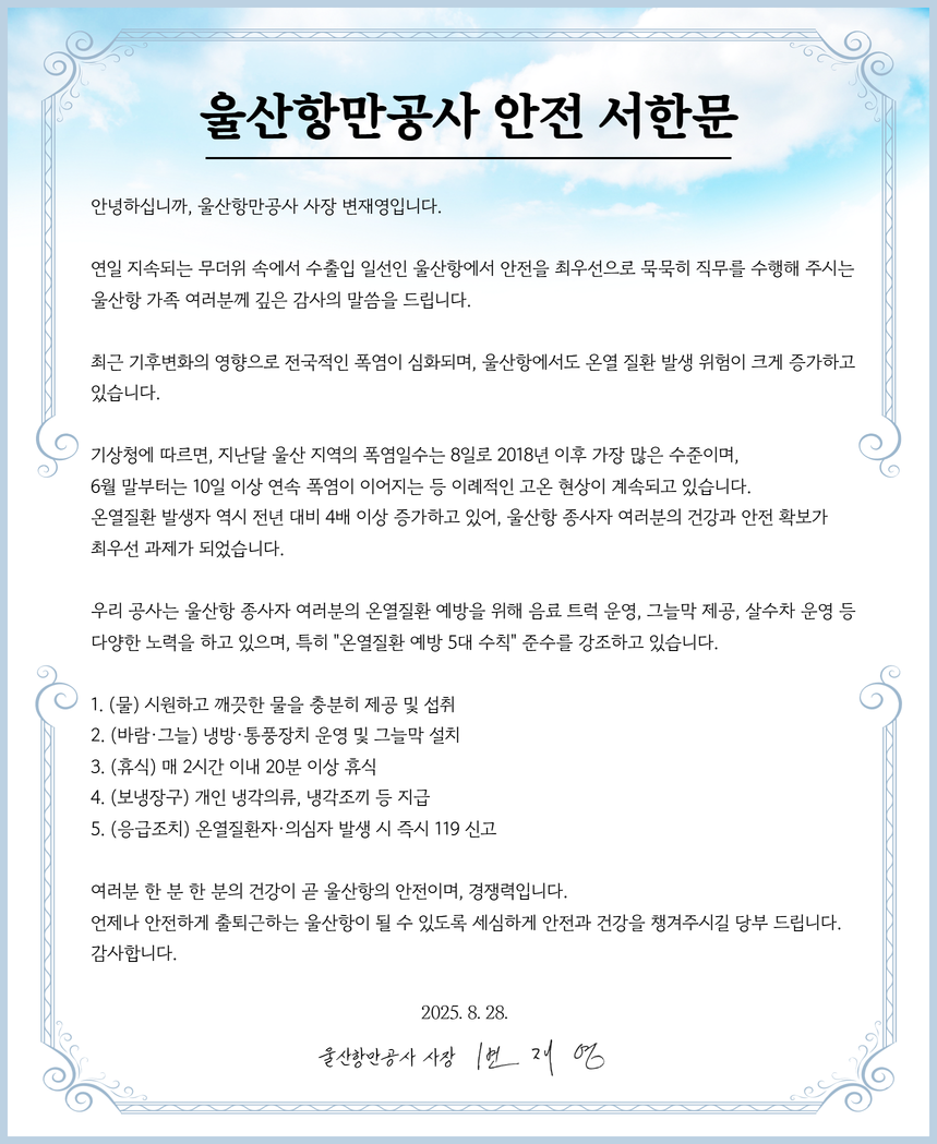울산항만공사 안전 서한문 |   안녕하십니까, 울산항만공사 사장 변재영입니다.   연일 지속되는 무더위 속에서 수출입 일선인 울산항에서 안전을 최우선으로 묵묵히 직무를 수행해 주시는 울산항 가족 여러분께 깊은 감사의 말씀을 드립니다.   최근 기후변화의 영향으로 전국적인 폭염이 심화되며, 울산항에서도 온열 질환 발생 위험이 크게 증가하고 있습니다.   기상청에 따르면, 지난달 울산 지역의 폭염일수는 8일로 2018년 이후 가장 많은 수준이며, 6월 말부터는 10일 이상 연속 폭염이 이어지는 등 이례적인 고온 현상이 계속되고 있습니다. 온열질환 발생자 역시 전년 대비 4배 이상 증가하고 있어, 울산항 종사자 여러분의 건강과 안전 확보가 최우선 과제가 되었습니다.  우리 공사는 울산항 종사자 여러분의 온열질환 예방을 위해 음료 트럭 운영, 그늘막 제공, 살수차 운영 등 다양한 노력을 하고 있으며, 특히 "온열질환 예방 5대 수칙" 준수를 강조하고 있습니다.  1. (물) 시원하고 깨끗한 물을 충분히 제공 및 섭취 2. (바람·그늘) 냉방·통풍장치 운영 및 그늘막 설치 3. (휴식) 매 2시간 이내 20분 이상 휴식 4. (보냉장구) 개인 냉각의류, 냉각조끼 등 지급 5. (응급조치) 온열질환자·의심자 발생 시 즉시 119 신고  여러분 한 분 한 분의 건강이 곧 울산항의 안전이며, 경쟁력입니다. 언제나 안전하게 출퇴근하는 울산항이 될 수 있도록 세심하게 안전과 건강을 챙겨주시길 당부 드립니다. 감사합니다.  2025.8.28. 울산항만공사 사장 변재영