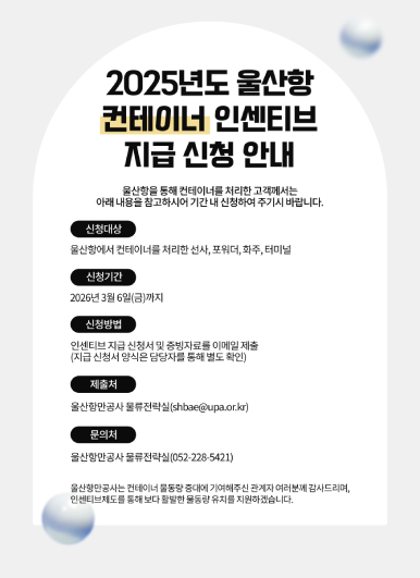 울산항만공사는 2025년도 컨테이너 인센티브 지급 신청 안내 울산항을 통해 컨테이너를 처리한 고객께서는 아래 내용을 참고하시어 기간 내 신청하여 주시기 바랍니다.  ○ 신청대상: 울산항에서 컨테이너를 처리한 선사, 포워더, 화주, 터미널  ○ 신청기간: 2026년 3월 6일(금)까지  ○ 신청방법: 인센티브 지급 신청서 및 증빙자료를 이메일 제출(지급 신청서 양식은 담당자를 통해 별도 확인)  ○ 제출처: 울산항만공사 물류전략실(shbae@upa.or.kr)  ○ 문의처: 울산항만공사 물류전략실(052-228-5421)  울산항만공사는 컨테이너 물동량 증대에 기여해주신 관계자 여러분께 감사드리며, 인센티브제도를 통해 보다 활발한 물동량 유치를 지원하겠습니다.