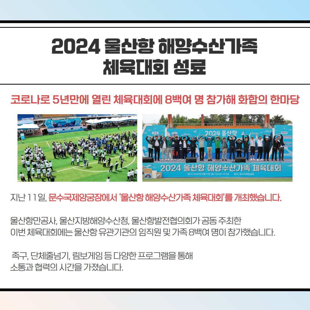 2024 울산항 해양수산가족 체육대회 성료-코로나로 5년만에 열린 체육대회에 8백여명 참가해 화합의 한마당, 지난 11일, 문수국제양궁장에서 '울산항해양수산가족체육대회'를 개최했습니다. 울산항만공사, 울산지방해양수산청, 울산항발전협의회가 공동주최한 이번 체육대회에는 울산항유관기관의 임직원 및 가족 8백여 명이 참가했습니다. 족구, 단체줄넘기, 림보게임 등 다양한 프로그램을 통해 소통과 협력의 시간을 가졌습니다.