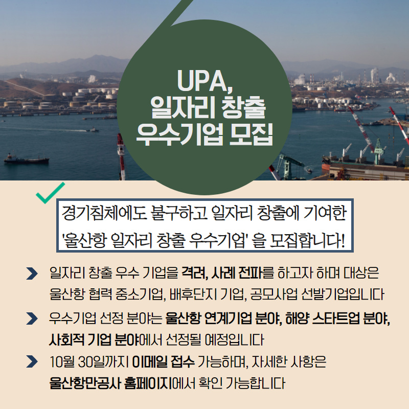 UPA, 일자리 창출 우수기업 모집 /경기침체에도 불구하고 일자리 창출에 기여한 '울산항 일자리 창출 우수기업'을 모집합니다!/- 일자리 창출 우수 기업을 격려, 사례 전파를 하고자 하며 대상은 울산항 협력 중소기업, 배후단지 기업, 공모사업 선발기업이니다./우수기업 선정 분야는 울산항 연계기업 분야, 해양 스타트업 분야, 사회적 기업 분야에서 선정될 예정입니다./10월30일까지 이메일 접수 가능하며, 자세한 사항은 울산항만공사 홈페이지에서 확인 가능합니다.