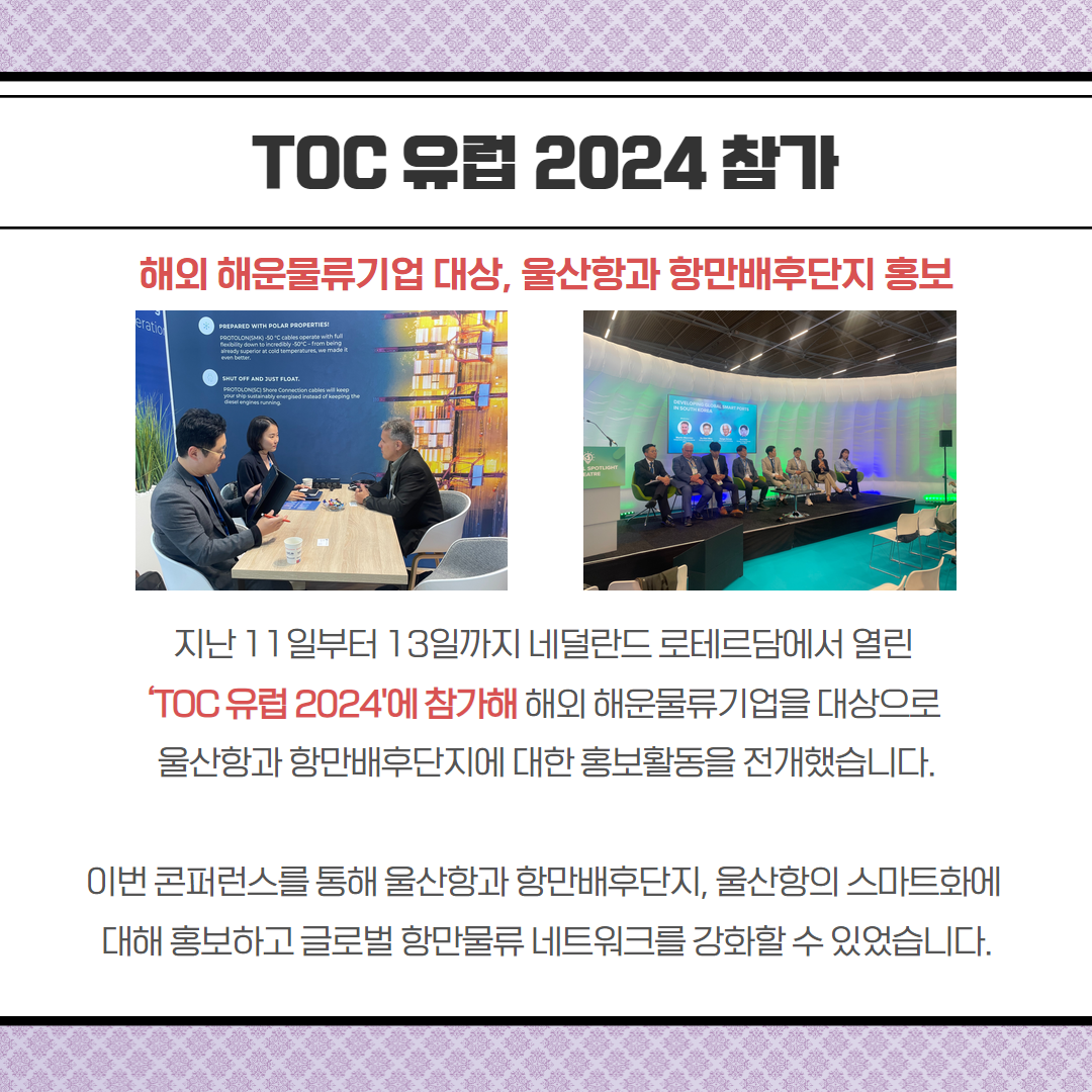 TOC 유럽 2024 참가-해외 해운물류기업 대상, 울산항과 항만배후단지 홍보, 지난 11일부터 13일까지 네덜란드 로테르담에서 열린 TOC 유럽2024'에 참가해 해외 해운물류기업을 대상으로 울산항과 항만배후단지에 대한 홍보활동을 전개했습니다. 이번 콘퍼런스를 통해 울산항과 항만배후단지, 울산항의 스마트화에 대해 홍보하고 글로벌 항만물류 네트워크를 강화할수 있었습니다.