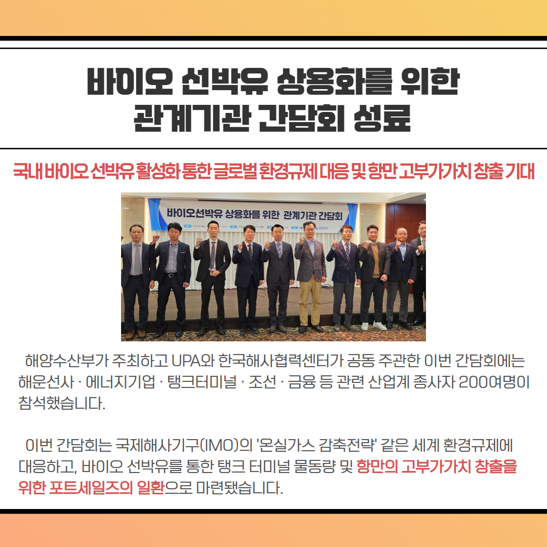 바이오 선박유 상용화를 위한 관계기관 간담회 성료-국내바이오선박유활성화통한글로벌 환경규제대응및항만고부가가치 창출기대, 해양수산부가 주최하고 UPA와 한국해사협력센터가 공동 주관한 이번 간담회에는 해운선사·에너지기업·탱크터미널·조선·금융 등 관련 산업계 종사자 200여명이 참석했습니다. 이번 간담회는 국제해사기구(IMO)의 '온실가스 감축전략' 같은 세계 환경규제에 대응하고, 바이오 선박유를 통한 탱크터미널 물동량 및 항만의 고부가가치 창출을 위한 포트세일즈의 일환으로 마련됐습니다.