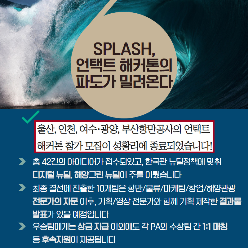 SPLASH, 언택트 해커톤의 파도가 밀려온다/울산, 인천, 여수·광양, 부산항만공사의 언택트 해커톤 참가 모집이 성황리에 종료되었습니다!/- 총 42건의 아이디어가 접수되었고, 한국판 뉴딜정책에 맞춰 디지털 뉴딜, 해양그린 뉴딜이 주를 이뤘습니다./- 최종 결선에 진출한 10개팀은 항만/물류/마케팅/창업/해양관광 전문가의 자문 이후, 기획/영상전문가와 함께 기획 제작한 결과물 발표가 있을 예정입니다./- 우승팀에게는 상금 지급 이외에도 각 PA와 수상팀 간 1:1매칭 등 후속지원이 제공됩니다.