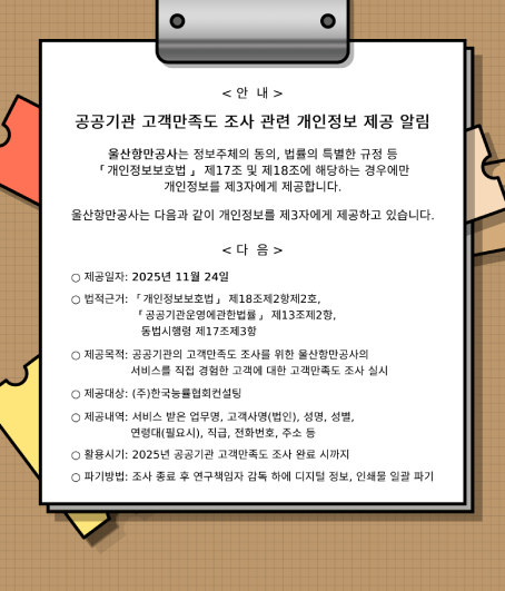 < 안  내 >  	공공기관 고객만족도 조사 관련 개인정보 제공 알림  	울산항만공사는 정보주체의 동의, 법률의 특별한 규정 등 ｢개인정보보호법｣ 제17조 및 제18조에 해당하는 경우에만 개인정보를 제3자에게 제공합니다.  	울산항만공사 다음과 같이 개인정보를 제3자에게 제공하고 있습니다.   	< 다  음 >  	○ 제공일자: 2025년 11월 24일 ○ 법적근거: ｢개인정보보호법｣ 제18조제2항제2호, ｢공공기관운영에관한법률｣ 제13조제2항, 동법시행령 제17조제3항 ○ 제공목적: 공공기관의 고객만족도 조사를 위한 울산항만공사의 서비스를 직접 경험한 고객에 대한 고객만족도 조사 실시 ○ 제공대상: ㈜한국능률협회컨설팅 ○ 제공내역: 서비스 받은 업무명, 고객사명(법인), 성명, 성별, 연령대(필요시), 직급, 전화번호, 주소 등 ○ 활용시기: 2025년 공공기관 고객만족도 조사 완료 시까지 ○ 파기방법: 조사 종료 후 연구책임자 감독 하에 디지털 정보, 인쇄물 일괄 파기