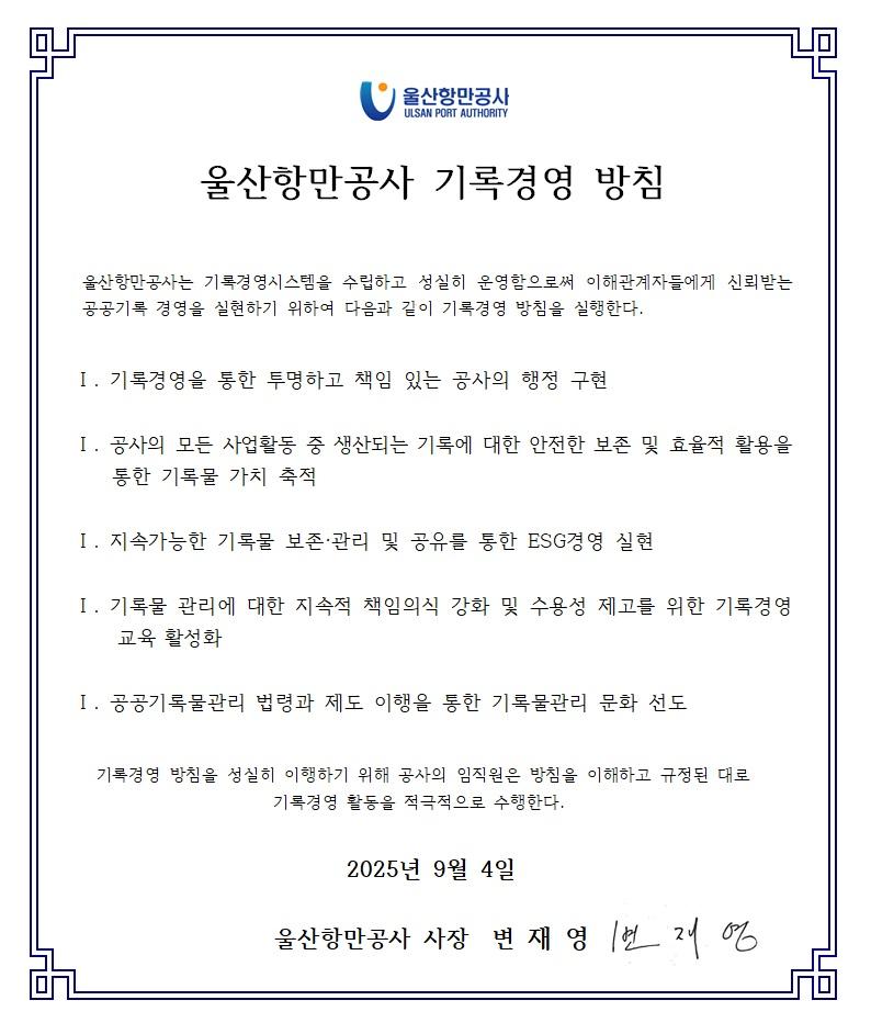 울산항만공사 ULSAN PORT AUTHORITY  	울산항만공사 기록경영 방침  	울산항만공사는 기록경영시스템을 수립하고 성실히 운영함으로써 이해관계자들에게 신뢰받는 공공기록 경영을 실현하기 위하여 다음과 같이 기록경영 방침을 실행한다.  	Ⅰ. 기록경영을 통한 투명하고 책임 있는 공사의 행정 구현 	Ⅰ. 공사의 모든 사업활동 중 생산되는 기록에 대한 안전한 보존 및 효율적 활용을 통한 기록물 가치 축적 	Ⅰ. 지속가능한 기록물 보존&middot;관리 및 공유를 통한 ESG경영 실현 	Ⅰ. 기록물 관리에 대한 지속적 책임의식 강화 및 수용성 제고를 위한 기록경영 교육 활성화 	Ⅰ. 공공기록물관리 법령과 제도 이행을 통한 기록물관리 문화 선도  	기록경영 방침을 성실히 이행하기 위해 공사의 임직원은 방침을 이해하고 규정된 대로 기록경영 활동을 적극적으로 수행한다.  	2025년 9월 4일 	울산항만공사 사장 변재영