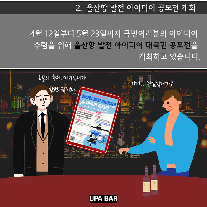 2. 울산항 발전 아이디어 공모전 개최- 4월 12일부터 5월23일까지 국민여러분의 아이디어 수렴을 위해 울산항 발전 아이디어 대국민 공모전을 개최하고 있습니다./ 오늘의 추천메뉴입니다.한번잡숴봐/이거.. 확실합니까?