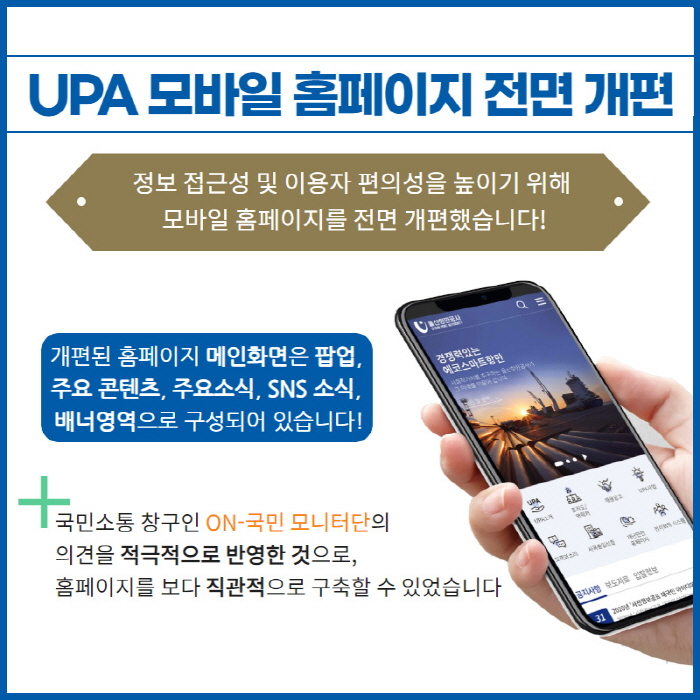 4. UPA 모바일 홈페이지 전면 개편/정보 접근성 및 이용자 편의성을 높이기 위해 모바일 홈페이지를 전면 개편했습니다/개편된 홈페이지 메인화면은 팝업, 주요콘텐츠, 주요소식, SNS 소식, 배너영역으로 구성되어 있습니다./국민소통 창구인 ON-국민 모니터단의 의견을 적극적으로 반영한 것으로, 홈페이지를 보다 직관적으로 구축할 수 있었습니다.