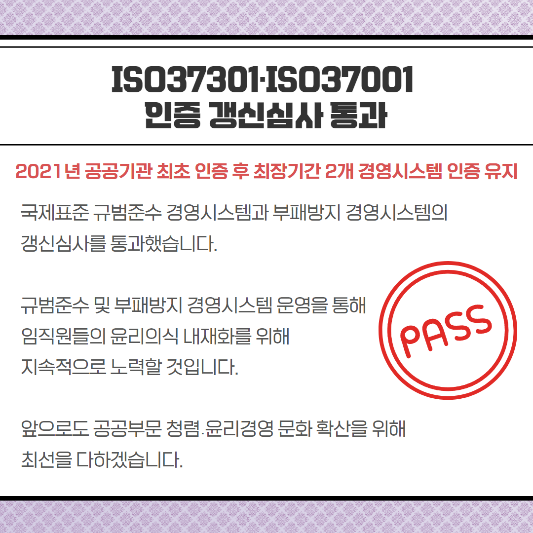 ISO37301-IS037001 인증 갱신심사 통과-2021년 공공기관 최초 인증 후 최장기간 2개 경영시스템 인증 유지, 국제표준 규범준수 경영시스템과 부패방지 경영시스템의 갱신심사를 통과했습니다. 규범준수 및 부패방지 경영시스템 운영을 통해 임직원들의 윤리의식 내재화를 위해 지속적으로 노력할 것입니다. 앞으로도 공공부문 청렴윤리경영 문화 확산을 위해 최선을 다하겠습니다.