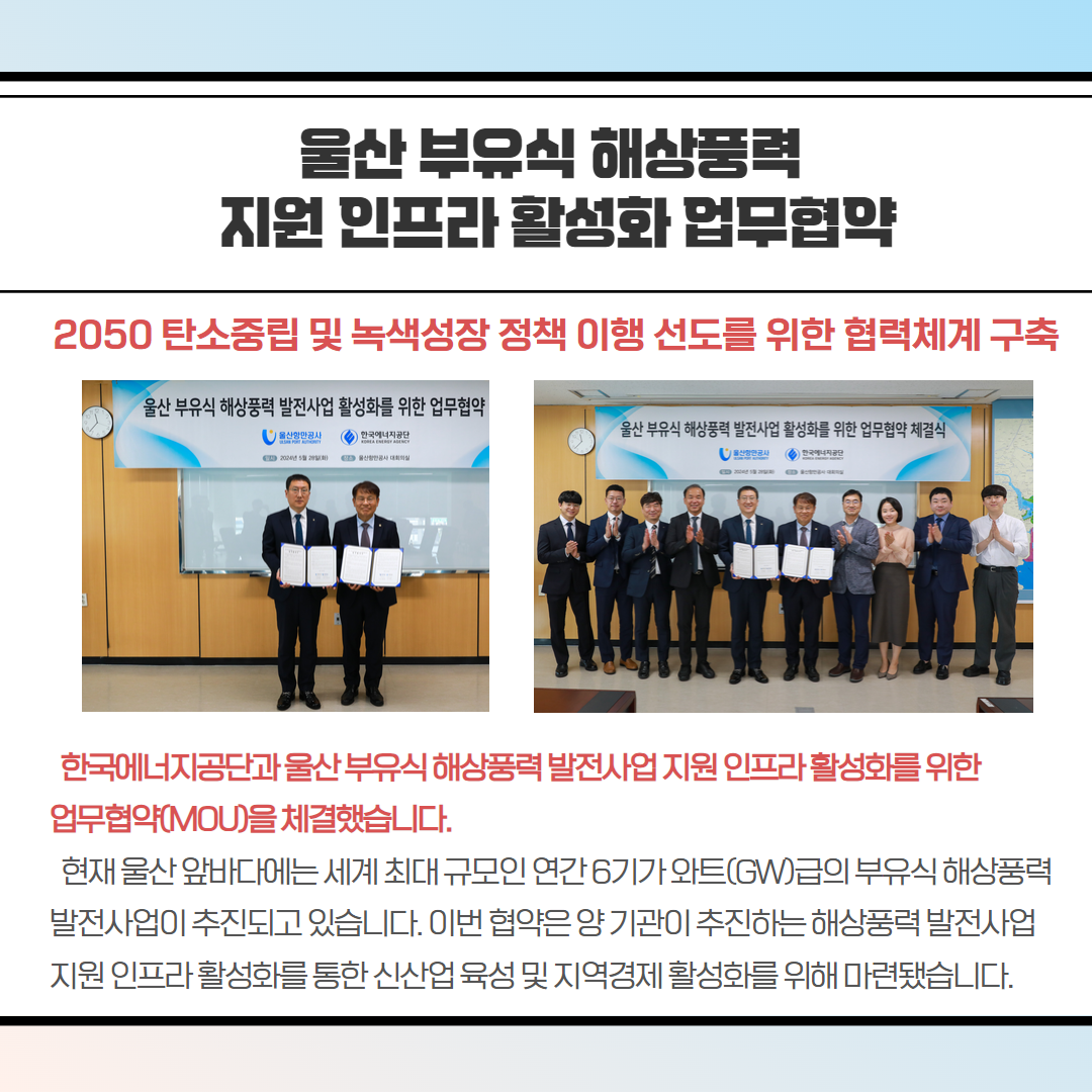 울산 부유식 해상풍력 지원 인프라 활성화 업무협약-2050 탄소중립 및 녹색성장 정책 이행 선도를 위한 협력체계 구축, 한국에너지공단과울산부유식 해상풍력발전사업지원 인프라활성화를 위한 업무협약(MOU)을 체결했습니다. 현재 울산 앞바다에는 세계 최대 규모인 연간 6기가와트(GW)급의 부유식 해상풍력 발전사업이 추진되고 있습니다. 이번 협약은 양기관이 추진하는 해상풍력발전사업 지원 인프라활성화를 통한 신산업 육성 및 지역경제 활성화를 위해 마련됐습니다.