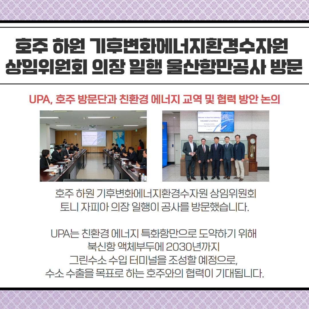 호주 하원 기후변화에너지환경수자원 상임위원회 의장 일행 울산항만공사 방문-UPA, 호주 방문단과 친환경 에너지 교역 및 협력 방안 논의, 호주 하원 기후변화에너지환경수자원 상임위원회 토니 자피아 의장 일행이 공사를 방문했습니다. UPA는 친환경에너지 특화항만으로 도약하기 위해 북신항 액체부두에 2030년까지 그린수소 수입 터미널을 조성할 예정으로, 수소 수출을 목표로 하는 호주와의 협력이 기대됩니다.