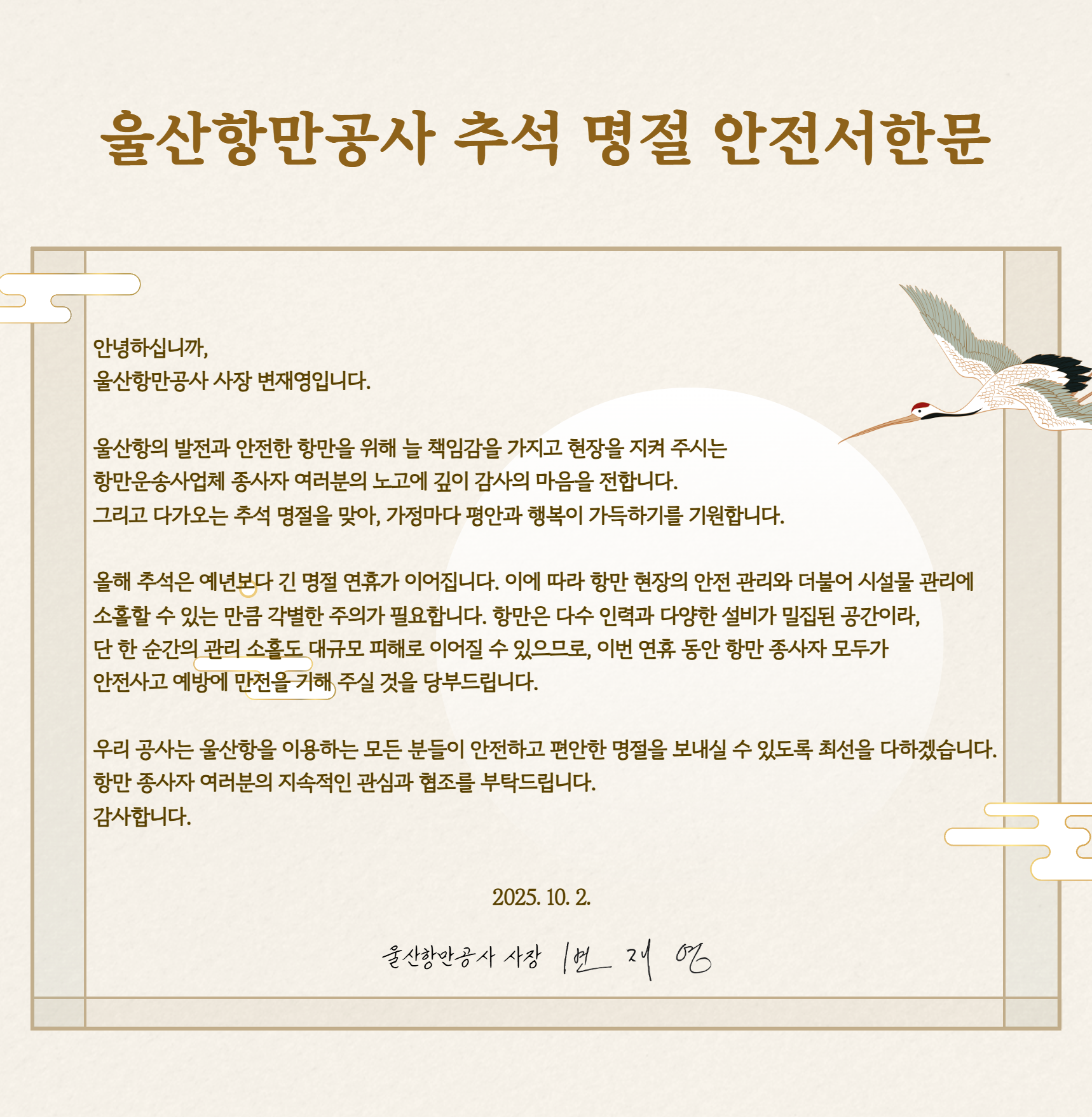 울산항만공사 추석 명절 안전서한문 	안녕하십니까, 울산항만공사 사장 변재영입니다. 	울산항의 발전과 안전한 항만을 위해 늘 책임감을 가지고 현장을 지켜 주시는 항만운송사업체 종사자 여러분의 노고에 깊이 감사의 마음을 전합니다. 그리고 다가오는 추석 명절을 맞아, 가정마다 평안과 행복이 가득하기를 기원합니다.  	올해 추석은 예년보다 긴 명절 연휴가 이어집니다. 이에 따라 항만 현장의 안전 관리와 더불어 시설물 관리에 소홀할 수 있는 만큼 각별한 주의가 필요합니다. 항만은 다수 인력과 다양한 설비가 밀집된 공간이라, 단 한 순간의 관리 소홀도 대규모 피해로 이어질 수 있으므로, 이번 연휴 동안 항만 종사자 모두가 안전사고 예방에 만전을 기해 주실 것을 당부드립니다.  	우리 공사는 울산항을 이용하는 모든 분들이 안전하고 편안한 명절을 보내실 수 있도록 최선을 다하겠습니다. 항만 종사자 여러분의 지속적인 관심과 협조를 부탁드립니다. 감사합니다.  	2025.10.2. 울산항만공사 사장 변재영