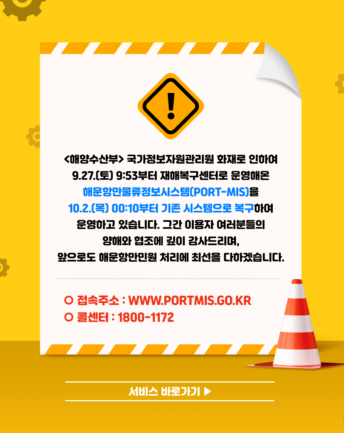 (해양수산부) 국가정보자원관리원 화재로 인하여 9.27.(토) 9:53부터 재해복구센터로 운영해온 해운항만물류정보시스템(PORT-MIS)을 10.2.(목) 00:10부터 기존 시스템으로 복구하여 운영하고 있습니다. 그간 이용자 여러분들의 양해와 협조에 깊이 감사드리며, 앞으로도 해운항만민원 처리에 최선을 다하겠습니다.  	○ 접속주소 : www.portmis.go.kr 	○ 콜센터 : 1800-1172	서비스 바로가기 ▶