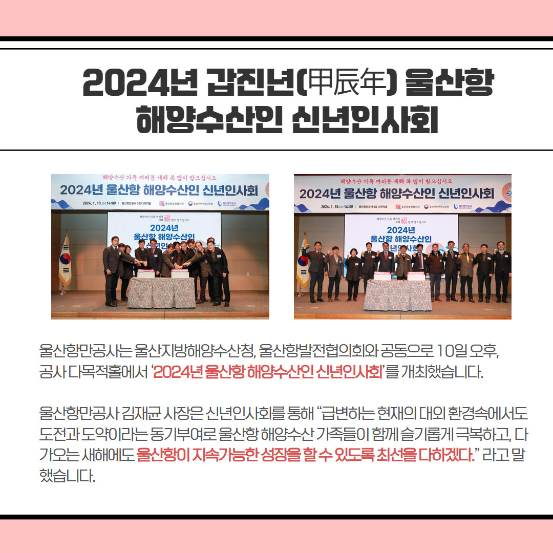 ﻿2024년 갑진년(甲辰年)울산함 해양수산인 신년인사회 울산항만공사는울산지방해양수산청,울산항발전협의회와 공동으로 10일 오후, 공사 다목적홀에서 '2024년울산항해양수산인신년인사회'를 개최했습니다. 울산항만공사 김재균사장은 신년인사회를 통해 “급변하는 현재의 대외환경속에서도 도전과 도약이라는동기부여로울산항해양수산가족들이 함께 슬기롭게 극복하고, 다 가오는 새해에도 울산항이 지속가능한 성장을할수있도록 최선을 다하겠다.”라고 말 했습니다.