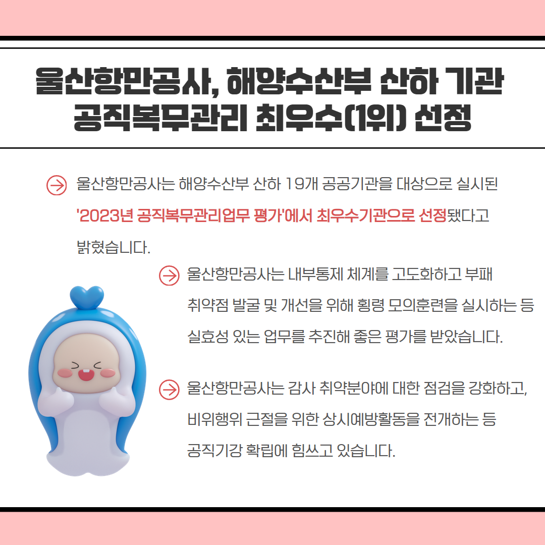 울산항만공사, 해양수산부 산하기관 공직복무관리 최우수(1위) 선정 울산항만공사는 해양수산부 산하 19개 공공기관을 대상으로 실시된 '2023년 공직복무관리업무 평가에서 최우수기관으로 선정됐다고 밝혔습니다. 울산항만공사는 내부통제 체계를 고도화하고 부패 취약점 발굴 및 개선을 위해 횡령 모의훈련을 실시하는 등 실효성 있는 업무를 추진해 좋은 평가를 받았습니다. 울산항만공사는 감사 취약분야에 대한 점검을 강화하고, 비위행위 근절을 위한 상시예방활동을 전개하는 등 공직기강 확립에 힘쓰고 있습니다.