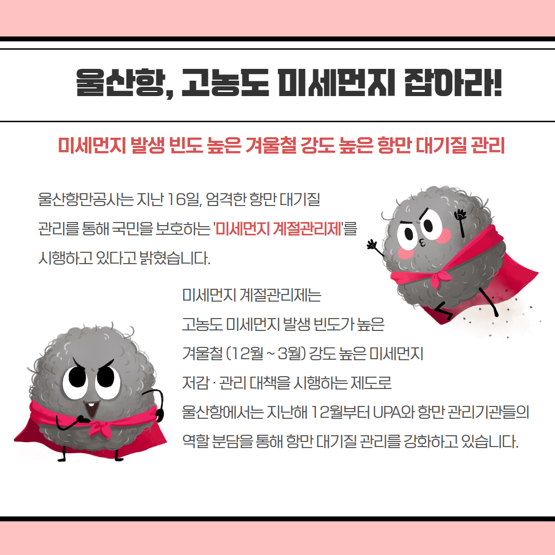 울산함, 고농도 미세먼지 잡아라! 미세먼지 발생 빈도 높은 겨울철 강도 높은 항만 대기질 관리 울산항만공사는 지난 16일, 엄격한 항만대기질 관리를 통해 국민을 보호하는 '미세먼지 계절관리제'를 시행하고 있다고 밝혔습니다. 미세먼지 계절관리제는 고농도 미세먼지 발생 빈도가 높은 겨울철(12월~3월) 강도높은 미세먼지 저감·관리 대책을 시행하는 제도로 울산항에서는 지난해 12월부터 UPA와 항만관리기관들의 역할분담을 통해 항만대기질 관리를 강화하고 있습니다.