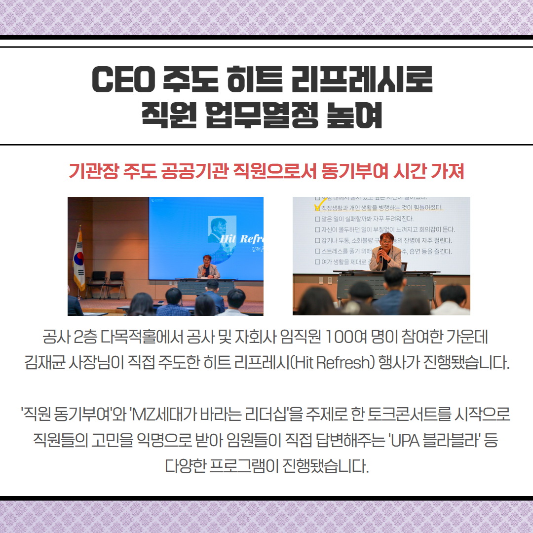 CEO 주도 히트 리프레시로 직원업무열정 높여-기관장 주도 공공기관 직원으로서 동기부여 시간 가져, 공사2층 다목적홀에서 공사 및 자회사 임직원 100여 명이 참여한 가운데 김재균 사장님이 직접 주도한 히트 리프레시(Hit Refresh) 행사가 진행됐습니다.  '직원 동기부여'와 'MZ세대가 바라는 리더십'을 주제로 한 토크콘서트를 시작으로 직원들의 고민을 익명으로 받아 임원들이 직접 답변해주는 'UPA 블라블라' 등 다양한 프로그램이 진행됐습니다.