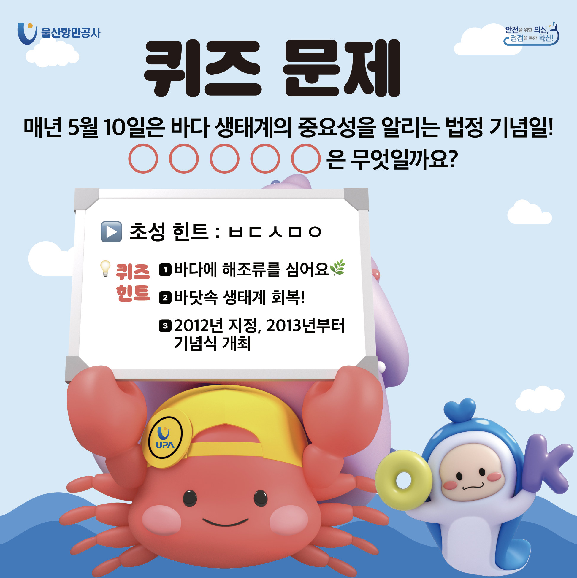 울산항만공사 | 안전을 위한 의심, 점검을 통한 확신! | 	퀴즈 문제 | 매년 5월 10일은 바다 생태계의 중요성을 알리는 법정 기념일! ㅇㅇㅇㅇㅇ은 무엇일까요? ▶초성 힌트 : ㅂㄷㅅㅁㅇ 퀴즈 힌트 : 1. 바다에 해조류를 심어요 2. 바닷속 생태계 회복! 3. 2012년 지정, 2013년부터 기념식 개최
