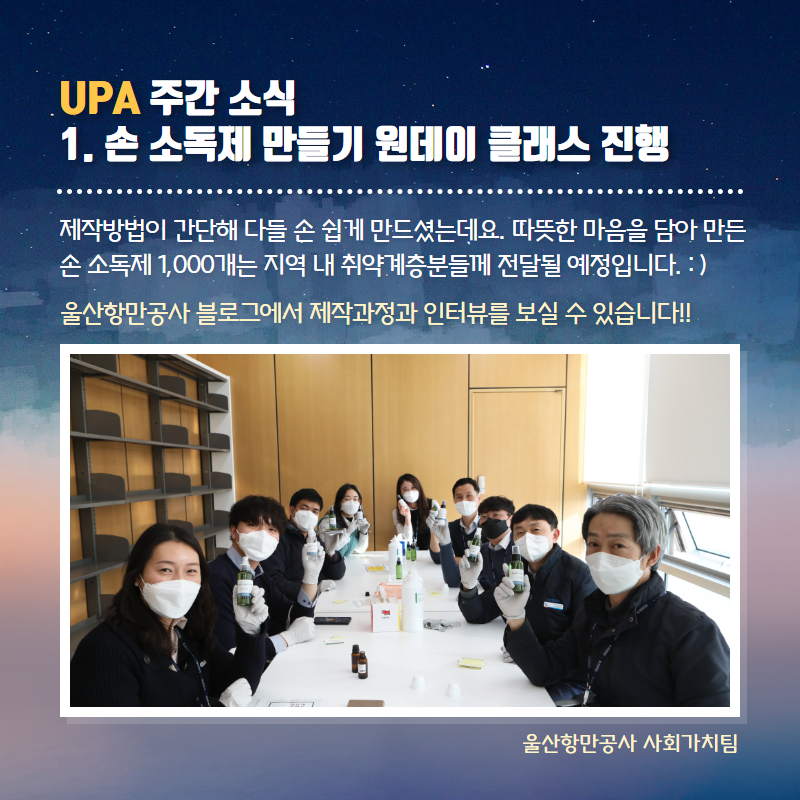 UPA 주간소식 1. 손소독제 만들기 원데이 클래스 진행/제작방법이 간단해 다들 손쉽게 만드셨는데요. 따뜻한 마음을 담아 만든 손 소독제 1,000개는 지역 내 취약계층분들께 전달될 예정입니다. 울산항만공사 블로그에서 제작과정과 인터뷰를 보실 수 있습니다!!