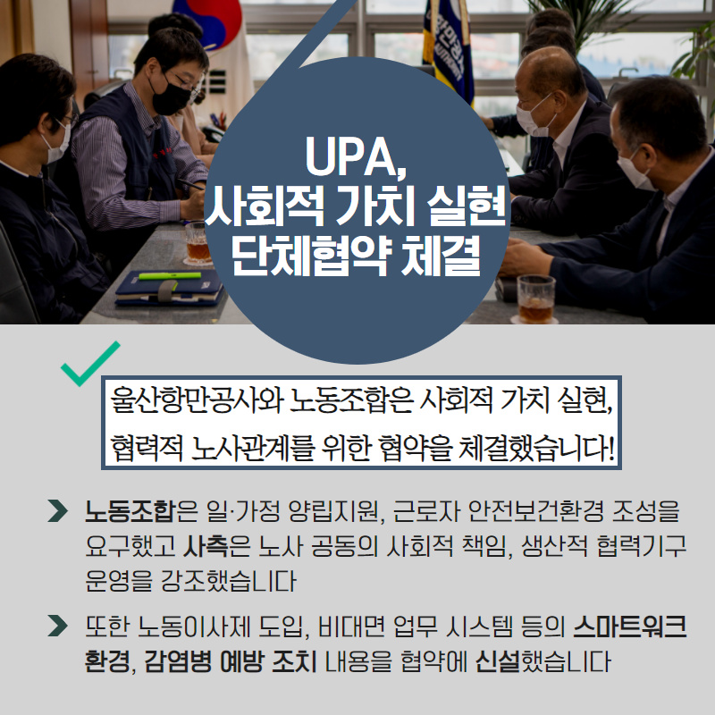 UPA, 사회적 가치 실현 단체협약 체결/울산항만공사와 노동조합은 사회적 가치 실현, 협력적 노사관계를 위한 협약을 체결했습니다!/- 노동조합은 일·가정 양립지원, 근로자 안전보건환경 조성을 요구했고 사측은 노사 공동의 사회적 책임, 생산적 협력기구 운영을 강조했습니다./- 또한 노동이사제 도입, 비대면 업무 시스템 등의 스카트워크 환경, 감염병 예방 조치 내용을 협약에 신설했습니다.