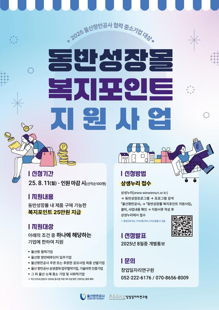 2025 울산항만공사 협력 중소기업 대상 '동반성장몰 복지포인트 지원사업'  | 신청기간 : 25.8.11(월) ~ 인원 마감 시(선착순100명)  | 지원내용 : 동반성장몰 내 제품 구매 가능한 복지포인트 25만원 지급  | 지원대상 : 아래의 조건 중 하나에 해당하는 기업에 한하여 지원, 울산항 협력기업, 울산항 항만배후단지 입주기업, 울산항만공사 주관 또는 후원한 공모사업 최종 선발기업, 울산항만공사 상생결제·업무협약기업, 기술마켓 인증기업, 그 외 울산 소재 중소 기업 및 사회적기업 ※ 지난 2년내(2023~2024) 동사업 지원 1회 이상 받은 근로자는 참여 제외   | 신청방법 : 상생누리 접수. 상생누리(www.winwinnuri.or.kr) - 동반성장프로그램 - 프로그램 검색 - 『울산항만공사』 - 『동반성장몰 복지포인트 지원사업』 클릭, 사업내용 확인 - 지원서류 작성 후 상생누리에서 접수 ※ 증빙자료 또는 구비서류 미비 시 미선정될 수 있음   | 선정발표 : 2025년 8월중 개별통보   | 문의 : 창업일자리연구원 052-222-6176 / 070-8656-8009   | 울산항만공사 ULSAN PORT AUTHORITY, 창업일자리연구원