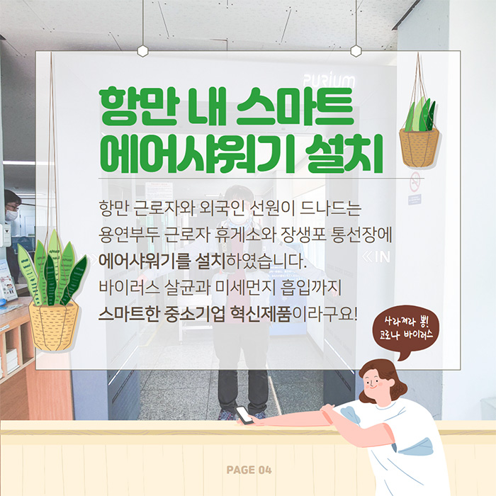 항만내 스마트 에어샤워기 설치 항만 근로자와 외국인 선원이 드나드는 용연부두 근로자 휴게소와 장생포 통선장에 에어샤워기를 설치하였습니다. 바이러스 살균과 미세먼지 흡입까지 스마트한 중소기업 혁신제품이라구요! 사라져라 뿅! 코로나 바이러스 page04