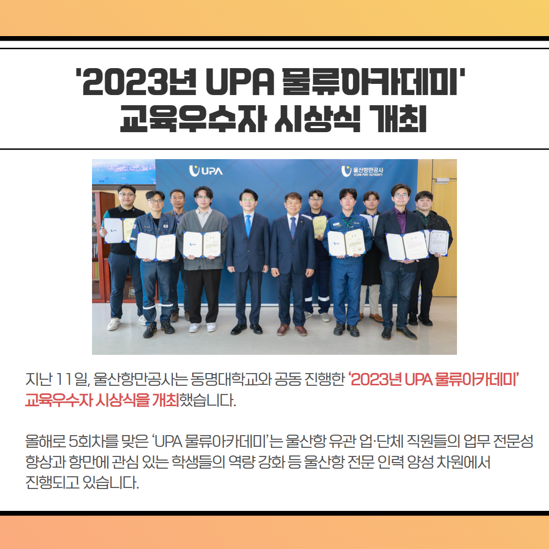 '2023년 UPA 물류카데미' 교육우수자 시상식 개최, 지난 11일, 울산항만공사는 동명대학교와 공동진행한 '2023년 UPA 물류아카데미' 교육우수자 시상식을 개최했습니다. 올해로 5회차를 맞은 'UPA 물류아카데미'는 울산항유관업·단체 직원들의 업무 전문성 향상과 항만에 관심 있는 학생들의 역량강화등울산항전문인력 양성 차원에서 진행되고 있습니다.