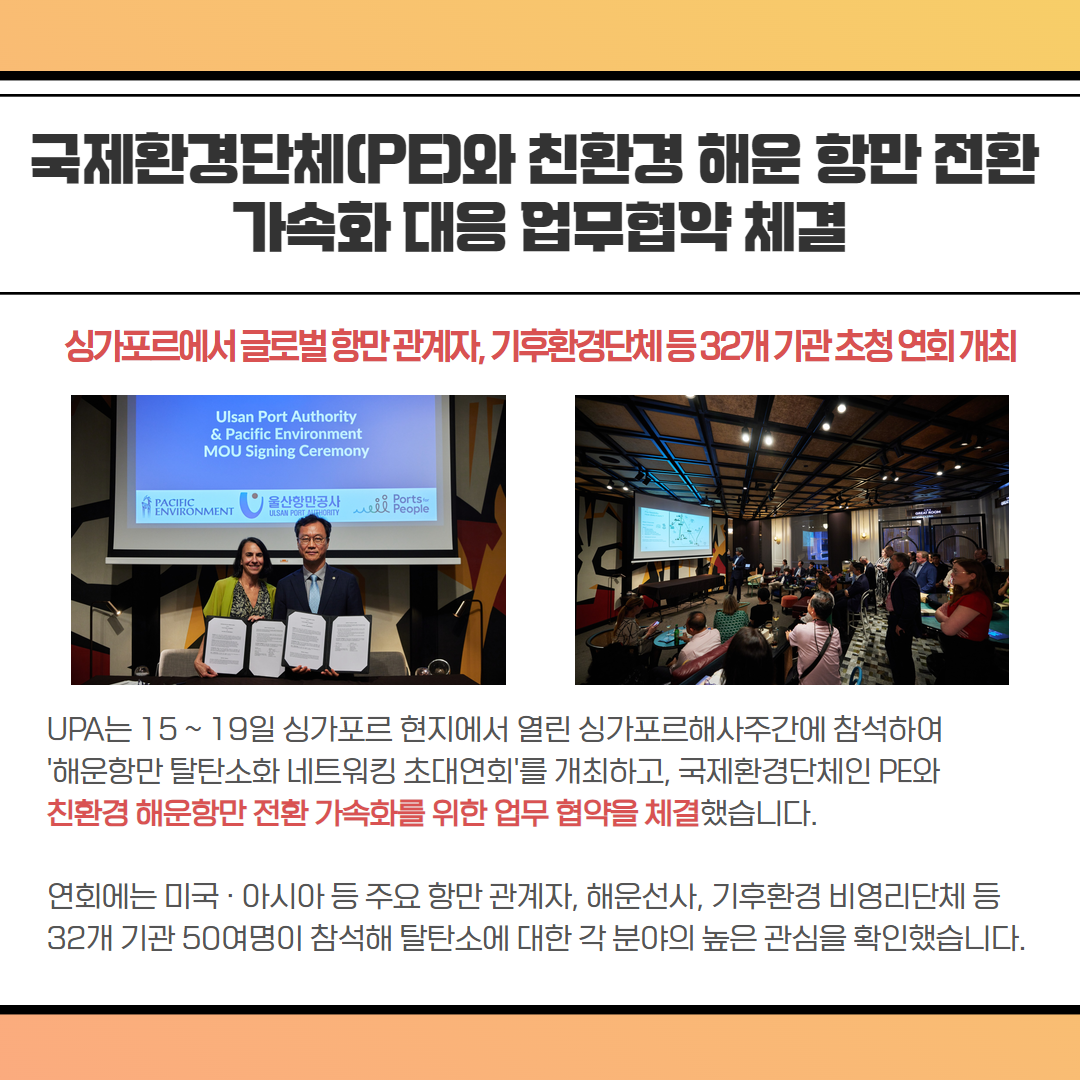 국제환경단체(PE)와 친환경 해운 항만 전환 가속화 대응 업무협약 체결-싱가포르에서 글로벌 항만관계자, 기후환경단체등32개기관초청연회 개최, UPA는 15~19일 싱가포르 현지에서 열린 싱가포르해사주간에 참석하여 '해운항만 탈탄소화 네트워킹 초대연회'를 개최하고, 국제환경단체인 PE와 친환경 해운항만 전환 가속화를 위한 업무협약을 체결했습니다. 연회에는 미국·아시아 등 주요 항만 관계자, 해운선사, 기후환경 비영리단체 등 32개 기관 50여명이 참석해 탈탄소에 대한 각 분야의 높은 관심을 확인했습니다.