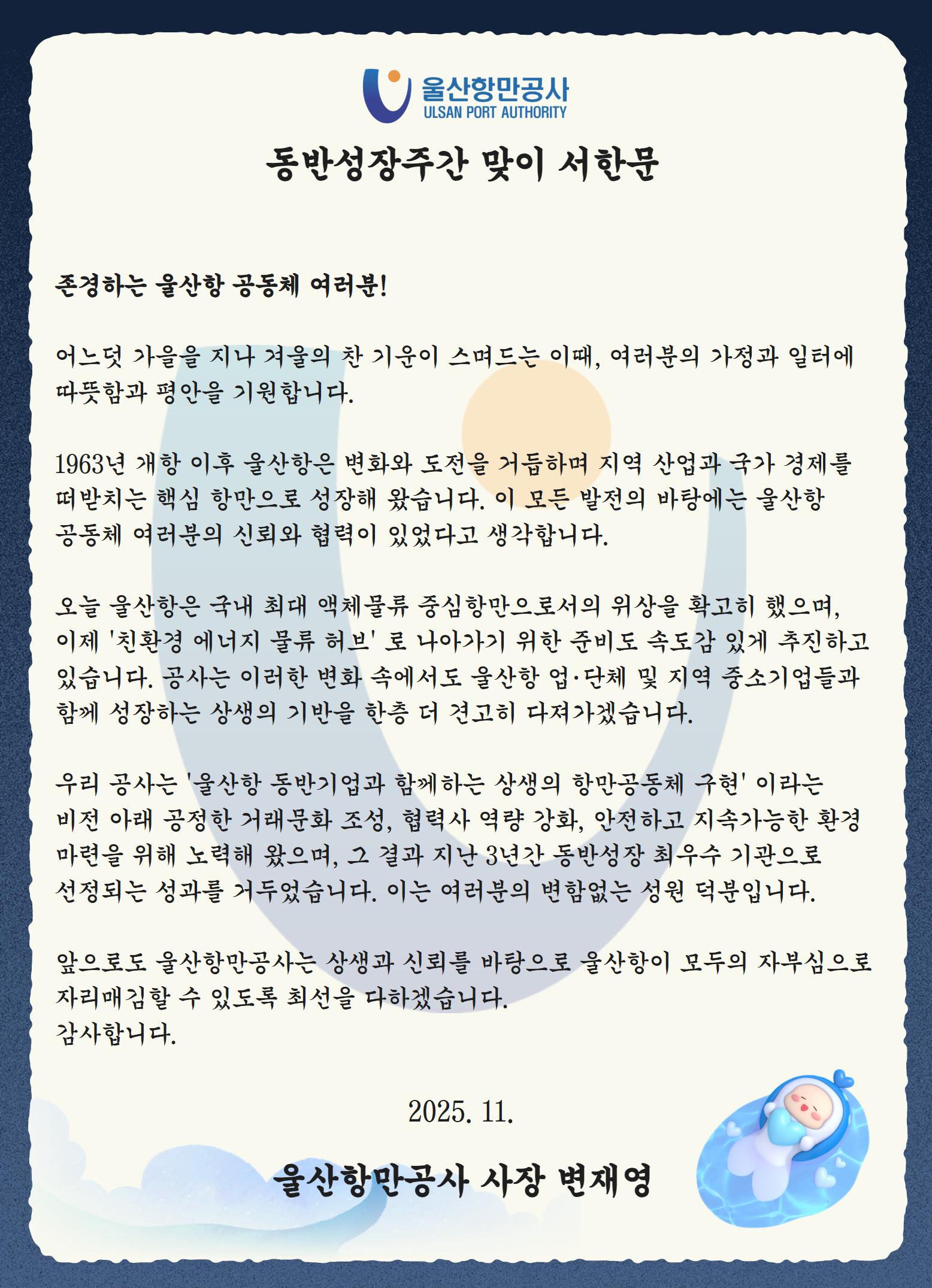 울산항만공사 ULSAN PORT AUTHORITY 	동반성장주간 맞이 서한문  	존경하는 울산항 공동체 여러분!  	어느덧 가을을 지나 겨울의 찬 기운이 스며드는 이때, 여러분의 가정과 일터에 따뜻함과 평안을 기원합니다.  	1963년 개항 이후 울산항은 변화와 도전을 거듭하며 지역 산업과 국가 경제를 떠받치는 핵심 항만으로 성장해 왔습니다. 이 모든 발전의 바탕에는 울산항 공동체 여러분의 신뢰와 협력이 있었다고 생각합니다.  	오늘 울산항은 국내 최대 액체물류 중심항만으로서의 위상을 확고히 했으며, 이제 '친환경 에너지 물류 허브'로 나아가기 위한 준비도 속도감 있게 추진하고 있습니다. 공사는 이러한 변화 속에서도 울산항 업·단체 및 지역 중소기업들과 함께 성장하는 상생의 기반을 한층 더 견고히 다져가겠습니다.  	우리 공사는 '울산항 동반기업과 함께하는 상생의 항만공동체 구현'이라는 비전 아래 공정한 거래문화 조성, 협력사 역량 강화, 안전하고 지속가능한 환경 마련을 위해 노력해 왔으며, 그 결과 지난 3년간 동반성장 최우수 기관으로 선정되는 성과를 거두었습니다. 이는 여러분의 변함없는 성원 덕분입니다.  	앞으로도 울산항만공사는 상생과 신뢰를 바탕으로 울산항이 모두의 자부심으로 자리매김할 수 있도록 최선을 다하겠습니다. 감사합니다.  	2025. 11. 	울산항만공사 사장 변재영