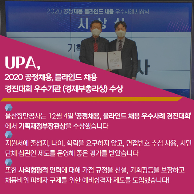 UPA, 2020공정채용, 블라인드 채용 경진대회 우수기관(경제부총리상)수상/울산항만공사는 12월 4일 '공정채용, 블라인드 채용 우수사례 경진대회'에서 기획재정부장관상을 수상했습니다./지원서에 출생지, 나이, 학력을 요구하지 않고, 면접번호 추첨 사용, 시민단체 참관인 제도를 운영해 좋은 평가를 받았습니다/또한 사회형평적 인력에 대해 가점 규정을 신설, 기획평등을 보장하고 채용비위 피해자 구제를 위한 예비합격자 제도를 도입했습니다!