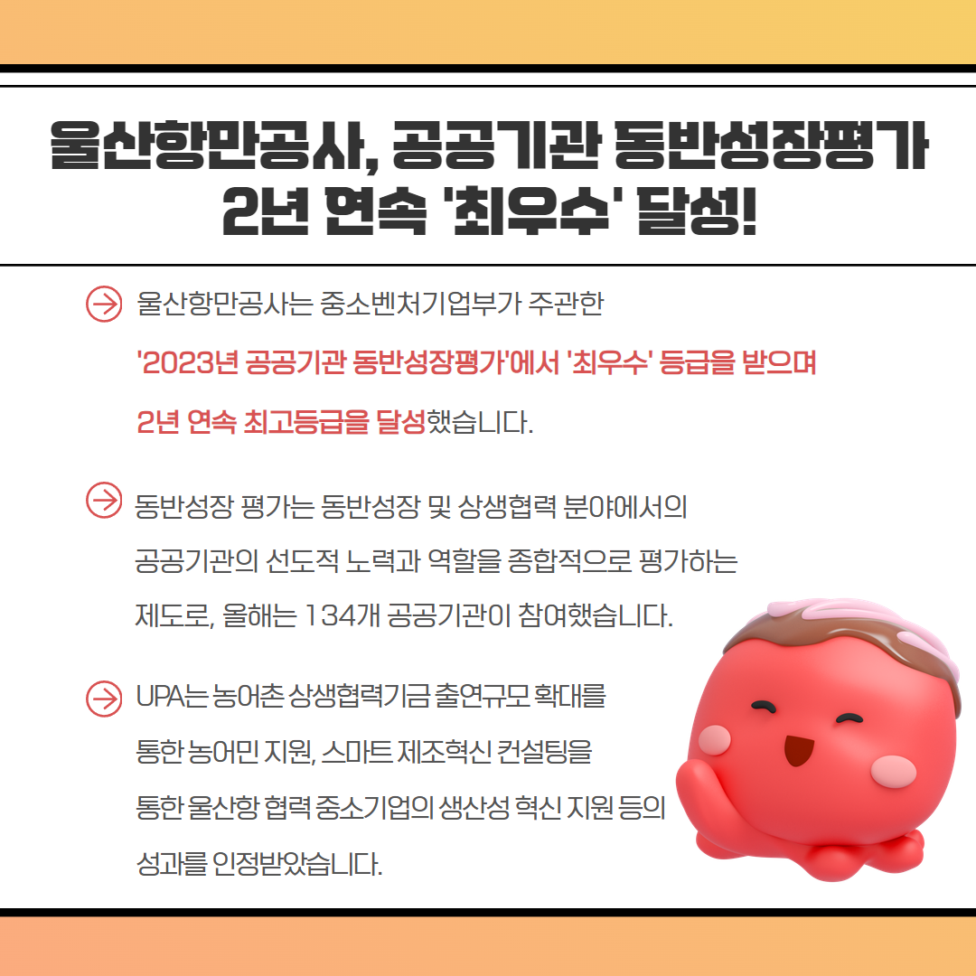 울산항만공사, 공공기관 동반성장평가 2년 연속 '최우수' 달성! 울산항만공사는 중소벤처기업부가 주관한 '2023년 공공기관 동반성장평가'에서 '최우수' 등급을 받으며 2년 연속 최고등급을 달성했습니다. 동반성장 평가는 동반성장 및 상생협력 분야에서의 공공기관의 선도적 노력과 역할을 종합적으로 평가하는 제도로, 올해는 134개 공공기관이 참여했습니다. UPA는 농어촌상생협력기금출연규모 확대를 통한농어민지원, 스마트제조혁신컨설팅을 통한울산항협력중소기업의 생산성 혁신지원 등의 성과를 인정받았습니다.