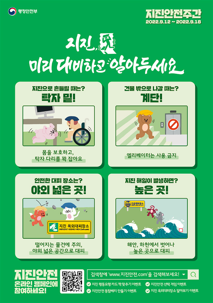 행정안전부 | 지진안전주간(2022.9.12 ~ 2022.9.18) | 	지진, 미리 대비하고 알아두세요 | 지진으로 흔들릴 때는? 탁자 밑! 몸을 보호하고, 탁자 다리를 꽉 잡아요 | 건물 밖으로 나갈 때는? 계단! 엘리베이터는 사용 금지 | 안전한 대피 장소는? 야외 넓은 곳! 떨어지는 물건에 주의, 야외 넓은 공간으로 대피 | 지진 해일이 발생하면? 높은 곳! 해안, 하천에서 벗어나 높은 곳으로 대피 | 	지진안전 온라인 캠페인에 참여하세요!  QR코드(http://m.site.naver.com/10dDy)  검색창에 www.지진안전.com을 검색해보세요!  지진 행동요령 카드 짝 맞추기 이벤트, 지진안전 선택 게임 이벤트, 지진안전 동참배지 만들기 이벤트, 지진 옥외대피장소 알아보기 이벤트