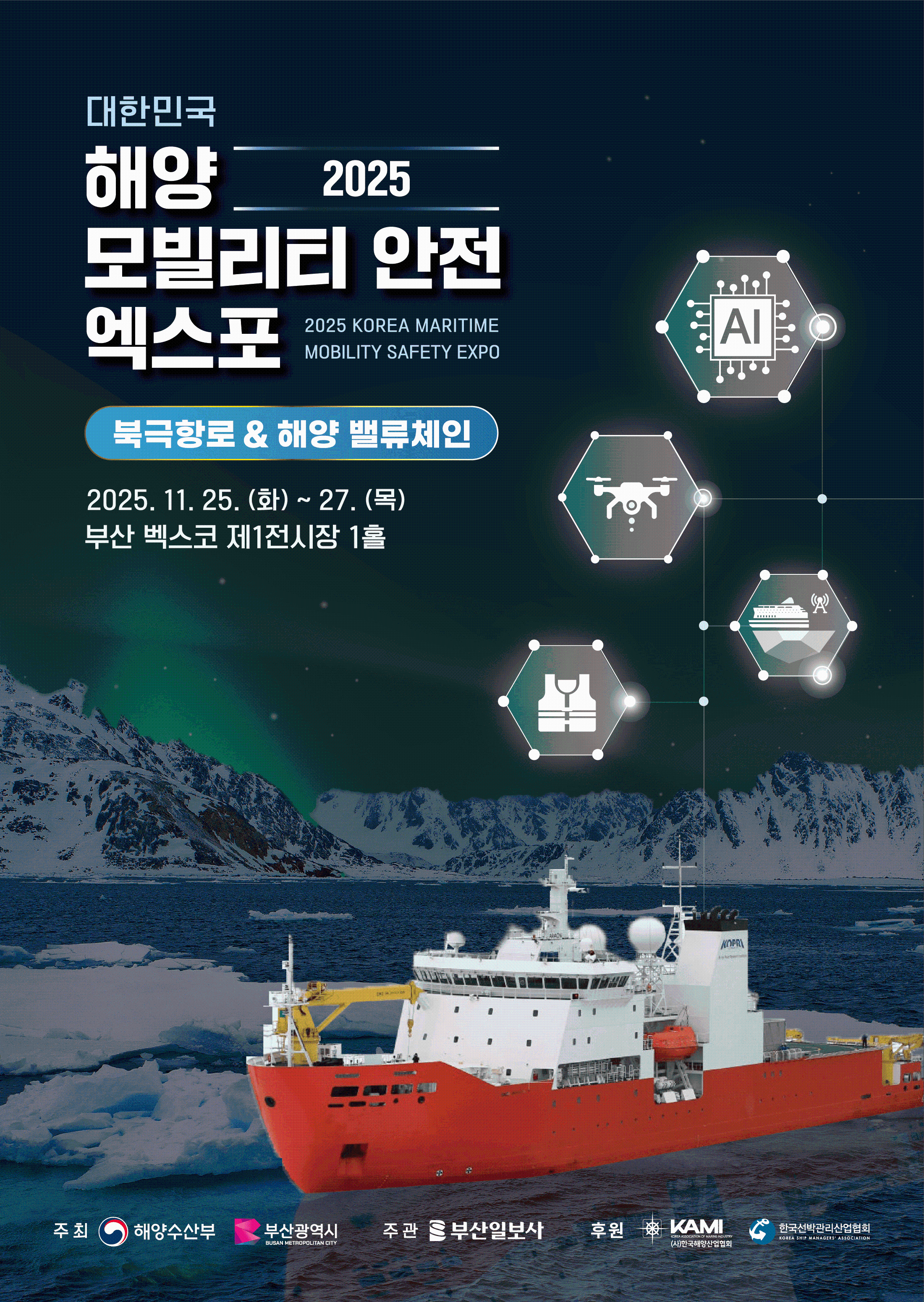 대한민국 2025 해양 모빌리티 안전 엑스포 | 2025 KOREA MARITIME MOBILITY SAFETY EXPO 	북극항로 & 해양 밸류체인 	2025. 11. 25. (화) ~ 27. (목) 	부산 벡스코 제1전시장 1홀  	주최 : 해양수산부, 부산광역시 BUSAN METROPOLITAN CITY 	주관 : 부산일보사 	후원 : KAMI KOREA ASSOCIATION OF MARINE INDUSTRY (사)한국해양산업협회, 한국선박관리산업협회 KOREA SHIP MANAGERS' ASSOCIATION